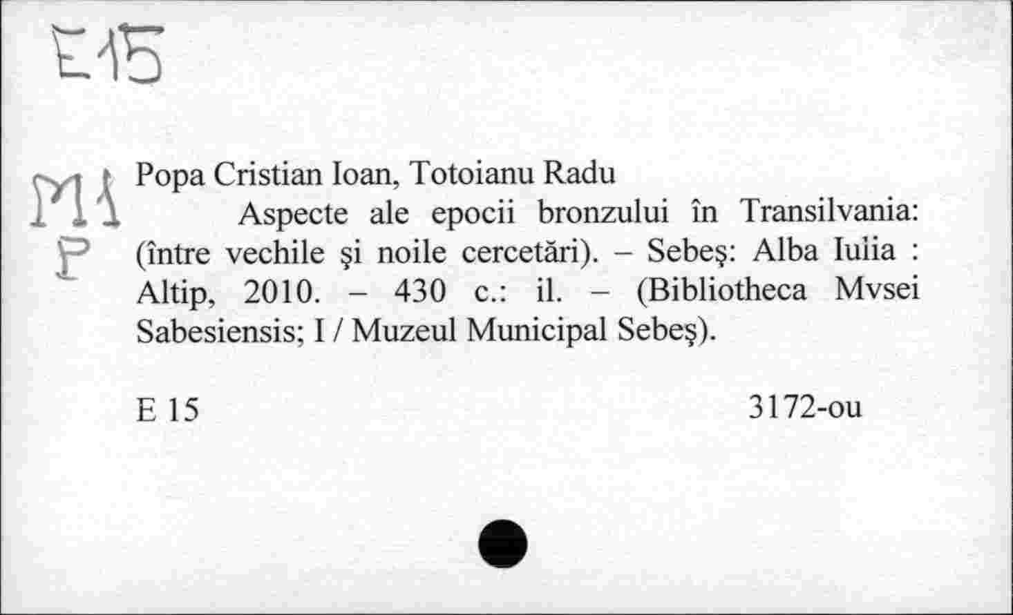 ﻿œ

F
Popa Cristian Ioan, Totoianu Radu
Aspecte ale epocii bronzului în Transilvania: (între vechile §i noile cercetäri). - Sebe§: Alba luiia : Altip, 2010. - 430 c.: il. - (Bibliotheca Mvsei Sabesiensis; I / Muzeul Municipal Sebe§).
E 15
3172-ou